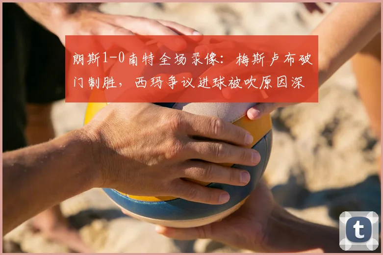 朗斯1-0南特全场录像:梅斯卢布破门制胜,西玛争议进球被吹原因深度解读
