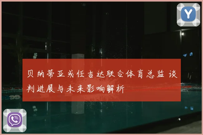 贝纳蒂亚或任吉达联合体育总监 谈判进展与未来影响解析
