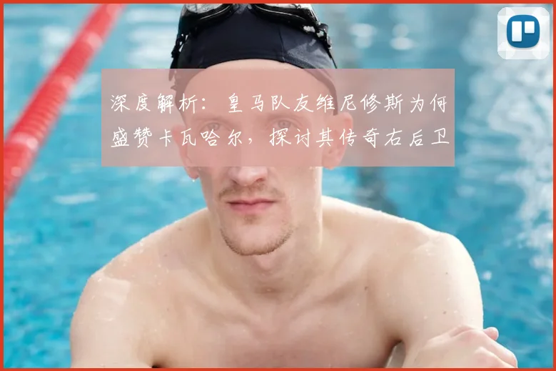 深度解析:皇马队友维尼修斯为何盛赞卡瓦哈尔,探讨其传奇右后卫的历史地位