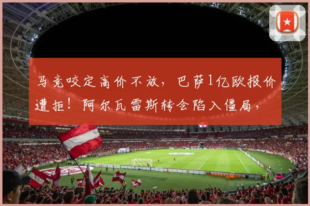 马竞咬定高价不放，巴萨1亿欧报价遭拒！阿尔瓦雷斯转会陷入僵局，最新进展解析