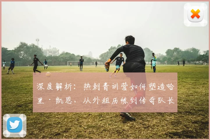 深度解析:热刺青训营如何塑造哈里·凯恩,从外租历练到传奇队长的完整成长路径