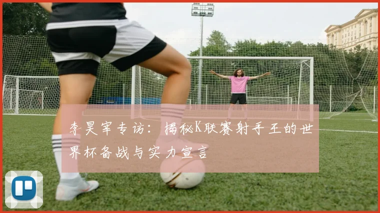 李昊宰专访：揭秘K联赛射手王的世界杯备战与实力宣言