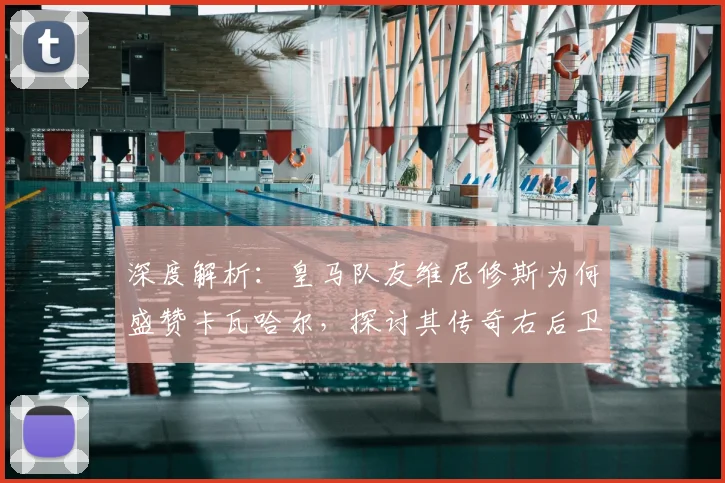 深度解析：皇马队友维尼修斯为何盛赞卡瓦哈尔，探讨其传奇右后卫的历史地位